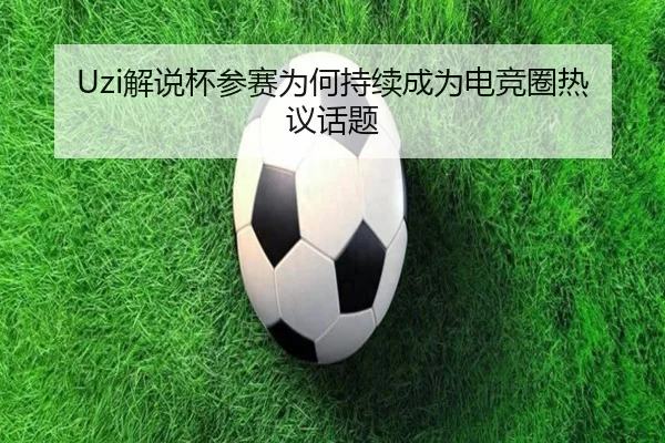 Uzi解说杯参赛为何持续成为电竞圈热议话题