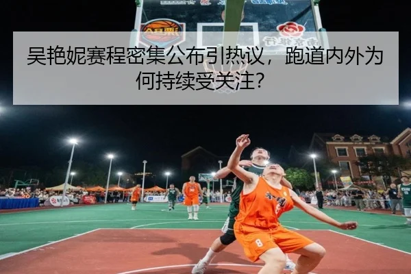 吴艳妮赛程密集公布引热议，跑道内外为何持续受关注？